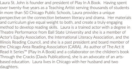 Laura St. John is founder and president of Play In A Book. Having spent over twenty-five years as a Teaching Artist serving thousands of students in more than 50 Chicago Public Schools, Laura provides a unique perspective on the connection between literacy and drama. Her materials and curriculum give equal weight to both, and create a truly engaging method to develop reading skills. Laura is a trained actor with a degree in Theatre Performance from Ball State University and she is a member of Actor’s Equity Association, the International Literacy Association, and the Illinois Reading Council, and she is a past president and board member of the Chicago Area Reading Association (CARA). As author of The Act It Read It Series™ (Play In A Book) and a collaborator on the children's book Through the Cracks (Davis Publications), she is an advocate of an arts-based education. Laura lives in Chicago with her husband and two daughters.
