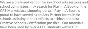 We are a preferred vendor for in-school arts services and school administers may search for Play In A Book on the CPS Marketplace shopping portal. Play In A Book is proud to have served as an Arts Partner for multiple schools assisting in their efforts to achieve the best Creative Schools Certification possible. Our materials have been used by over 4,000 students within CPS. 