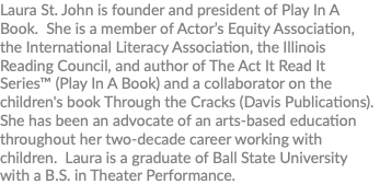 Laura St. John is founder and president of Play In A Book. She is a member of Actor’s Equity Association, the International Literacy Association, the Illinois Reading Council, and author of The Act It Read It Series™ (Play In A Book) and a collaborator on the children's book Through the Cracks (Davis Publications). She has been an advocate of an arts-based education throughout her two-decade career working with children. Laura is a graduate of Ball State University with a B.S. in Theater Performance.